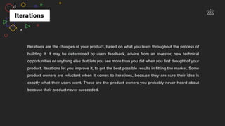 Iterations are the changes of your product, based on what you learn throughout the process of
building it. It may be determined by users feedback, advice from an investor, new technical
opportunities or anything else that lets you see more than you did when you ﬁrst thought of your
product. Iterations let you improve it, to get the best possible results in ﬁtting the market. Some
product owners are reluctant when it comes to iterations, because they are sure their idea is
exactly what their users want. Those are the product owners you probably never heard about
because their product never succeeded.
Iterations
 