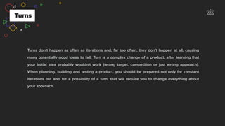 Turns don’t happen as often as iterations and, far too often, they don’t happen at all, causing
many potentially good ideas to fail. Turn is a complex change of a product, after learning that
your initial idea probably wouldn’t work (wrong target, competition or just wrong approach).
When planning, building and testing a product, you should be prepared not only for constant
iterations but also for a possibility of a turn, that will require you to change everything about
your approach.
Turns
 