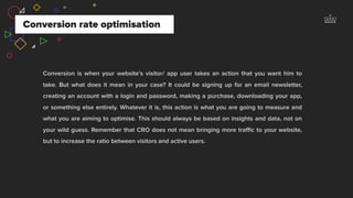 Conversion is when your website’s visitor/ app user takes an action that you want him to
take. But what does it mean in your case? It could be signing up for an email newsletter,
creating an account with a login and password, making a purchase, downloading your app,
or something else entirely. Whatever it is, this action is what you are going to measure and
what you are aiming to optimise. This should always be based on insights and data, not on
your wild guess. Remember that CRO does not mean bringing more traﬃc to your website,
but to increase the ratio between visitors and active users.
Conversion rate optimisation
 