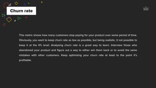 This metric shows how many customers stop paying for your product over some period of time.
Obviously, you want to keep churn rate as low as possible, but being realistic, it not possible to
keep it at the 0% level. Analysing churn rate is a great way to learn. Interview those who
abandoned your product and ﬁgure out a way to either win them back or to avoid the same
mistakes with other customers. Keep optimising your churn rate at least to the point it’s
proﬁtable.
Churn rate
 