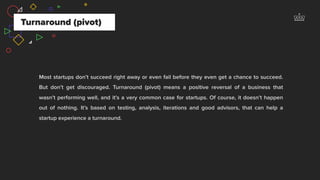 Most startups don’t succeed right away or even fail before they even get a chance to succeed.
But don’t get discouraged. Turnaround (pivot) means a positive reversal of a business that
wasn’t performing well, and it’s a very common case for startups. Of course, it doesn’t happen
out of nothing. It’s based on testing, analysis, iterations and good advisors, that can help a
startup experience a turnaround.
Turnaround (pivot)
 