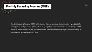 Monthly Recurring Revenue (MRR)
Monthly Recurring Revenue (MRR) is the income that you can expect each month. If you don’t oﬀer
pricing plans, and your only option is “pay as you go,” you may not be able to calculate your MRR
metric in advance. In such case, you can estimate the expected revenue of your business basing on
the data from a previous period of time.
 