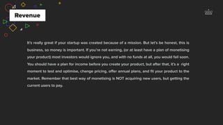 It’s really great if your startup was created because of a mission. But let’s be honest, this is
business, so money is important. If you’re not earning, (or at least have a plan of monetising
your product) most investors would ignore you, and with no funds at all, you would fail soon.
You should have a plan for income before you create your product, but after that, it’s a right
moment to test and optimise, change pricing, oﬀer annual plans, and ﬁt your product to the
market. Remember that best way of monetising is NOT acquiring new users, but getting the
current users to pay.
Revenue
 