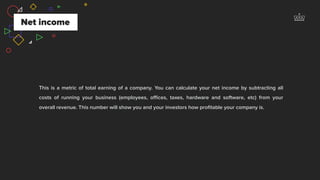 Net income
This is a metric of total earning of a company. You can calculate your net income by subtracting all
costs of running your business (employees, oﬃces, taxes, hardware and software, etc) from your
overall revenue. This number will show you and your investors how proﬁtable your company is.
 