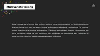 Multivariate testing
More complex way of testing your designs, business model, communication, etc. Multivariate testing
lets you change more than one aspect at once, and compares all possible combinations. For example,
testing 2 versions of a headline, an image and CTA button, you will get 8 diﬀerent combinations, and
you'll be able to choose the best performing one. Remember that multivariate tests conducted on
small groups of users can not only be useless but also misleading.
 