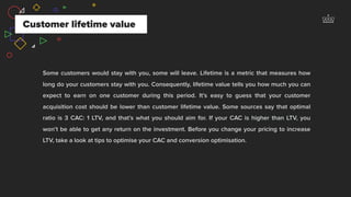 Some customers would stay with you, some will leave. Lifetime is a metric that measures how
long do your customers stay with you. Consequently, lifetime value tells you how much you can
expect to earn on one customer during this period. It’s easy to guess that your customer
acquisition cost should be lower than customer lifetime value. Some sources say that optimal
ratio is 3 CAC: 1 LTV, and that’s what you should aim for. If your CAC is higher than LTV, you
won’t be able to get any return on the investment. Before you change your pricing to increase
LTV, take a look at tips to optimise your CAC and conversion optimisation.
Customer lifetime value
 
