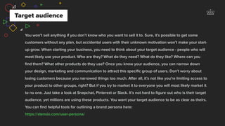 You won’t sell anything if you don’t know who you want to sell it to. Sure, it’s possible to get some
customers without any plan, but accidental users with their unknown motivation won’t make your start-
up grow. When starting your business, you need to think about your target audience - people who will
most likely use your product. Who are they? What do they need? What do they like? Where can you
ﬁnd them? What other products do they use? Once you know your audience, you can narrow down
your design, marketing and communication to attract this speciﬁc group of users. Don’t worry about
losing customers because you narrowed things too much. After all, it’s not like you’re limiting access to
your product to other groups, right? But if you try to market it to everyone you will most likely market it
to no one. Just take a look at Snapchat, Pinterest or Slack. It’s not hard to ﬁgure out who is their target
audience, yet millions are using these products. You want your target audience to be as clear as theirs.
You can ﬁnd helpful tools for outlining a brand persona here:  
https://xtensio.com/user-persona/
Target audience
 