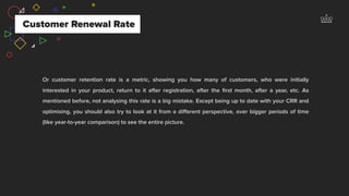 Customer Renewal Rate
Or customer retention rate is a metric, showing you how many of customers, who were initially
interested in your product, return to it after registration, after the ﬁrst month, after a year, etc. As
mentioned before, not analysing this rate is a big mistake. Except being up to date with your CRR and
optimising, you should also try to look at it from a diﬀerent perspective, over bigger periods of time
(like year-to-year comparison) to see the entire picture.
 