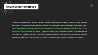 Revenue per employee
Once your business starts scaling, you will probably need more employees. If you’re in tech, you will
learn that it’s possible to generate higher revenue per employee than in other ﬁelds (Take a look here:
http://www.businessinsider.com/top-tech-companies-revenue-per-employee-2015-10?IR=T/#12-
ibm-244447-per-employee-1). It doesn’t mean you should treat your team members as money making
machines, but tracking how much revenue you get per employee will help you understand the value of
people you work with. Try to optimise this metric by adjusting your company workﬂow and salaries.
 