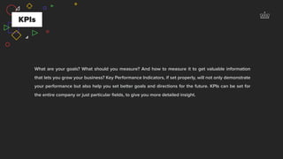 KPIs
What are your goals? What should you measure? And how to measure it to get valuable information
that lets you grow your business? Key Performance Indicators, if set properly, will not only demonstrate
your performance but also help you set better goals and directions for the future. KPIs can be set for
the entire company or just particular ﬁelds, to give you more detailed insight.
 