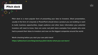 Pitch deck is a more popular form of presenting your idea to investors. Short presentation,
usually in the form of a keynote or PowerPoint should show a product you are building or want
to build, business opportunities, target audience and other basic information your potential
investors will need to know. Here are some real pitch deck examples from people who once
had to present their ideas to investors and now run the biggest companies around the world.
Worth checking before you start your own pitch deck!  
https://piktochart.com/blog/startup-pitch-decks-what-you-can-learn/
Pitch deck
 
