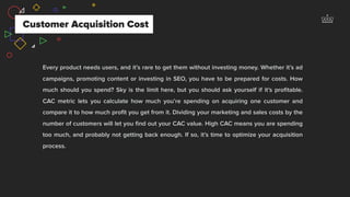 Every product needs users, and it’s rare to get them without investing money. Whether it’s ad
campaigns, promoting content or investing in SEO, you have to be prepared for costs. How
much should you spend? Sky is the limit here, but you should ask yourself if it’s proﬁtable.
CAC metric lets you calculate how much you’re spending on acquiring one customer and
compare it to how much proﬁt you get from it. Dividing your marketing and sales costs by the
number of customers will let you ﬁnd out your CAC value. High CAC means you are spending
too much, and probably not getting back enough. If so, it’s time to optimize your acquisition
process.
Customer Acquisition Cost
 