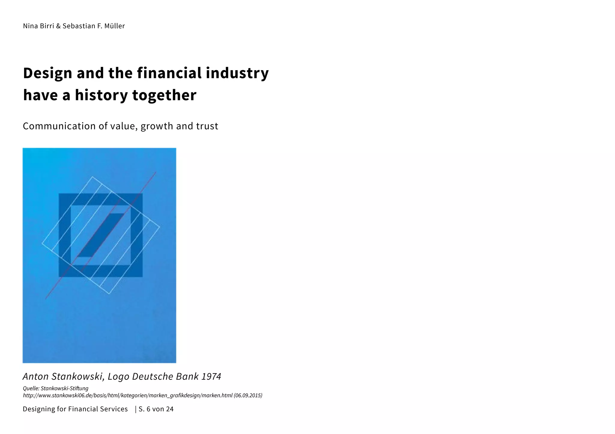 Nina Birri & Sebastian F. Müller
Design and the financial industry
have a history together
Communication of value, growth and trust
Anton Stankowski, Logo Deutsche Bank 1974
Quelle: Stankowski-Stiftung
http://www.stankowski06.de/basis/html/kategorien/marken_grafikdesign/marken.html (06.09.2015)
Designing for Financial Services | S. 6 von 24
 