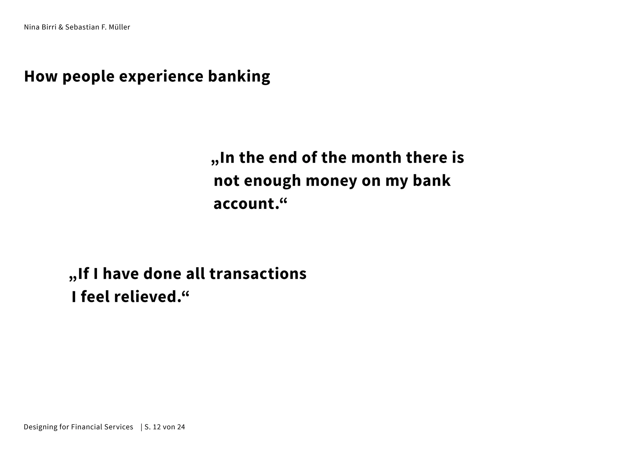 Nina Birri & Sebastian F. Müller
„In the end of the month there is
not enough money on my bank
account.“
„If I have done all transactions
I feel relieved.“
How people experience banking
Designing for Financial Services | S. 12 von 24
 