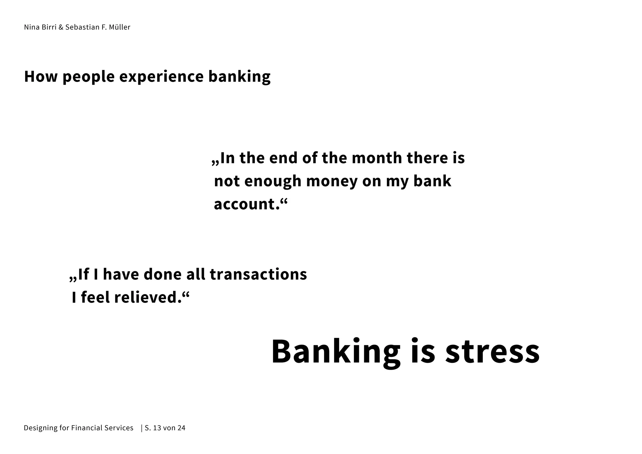 Nina Birri & Sebastian F. Müller
„In the end of the month there is
not enough money on my bank
account.“
„If I have done all transactions
I feel relieved.“
How people experience banking
Banking is stress
Designing for Financial Services | S. 13 von 24
 