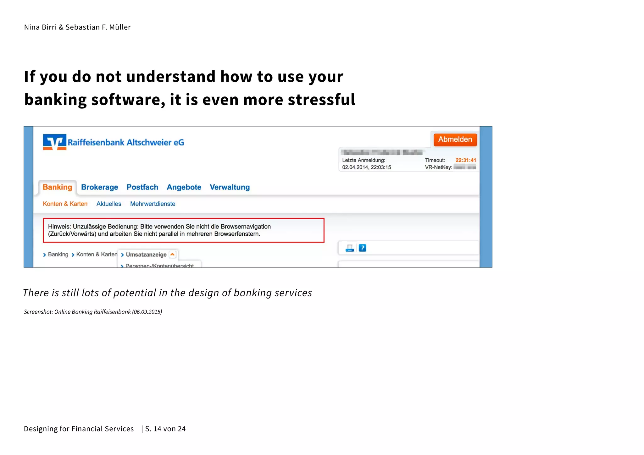Nina Birri & Sebastian F. Müller
If you do not understand how to use your
banking software, it is even more stressful
There is still lots of potential in the design of banking services
Screenshot: Online Banking Raiffeisenbank (06.09.2015)
Designing for Financial Services | S. 14 von 24
 