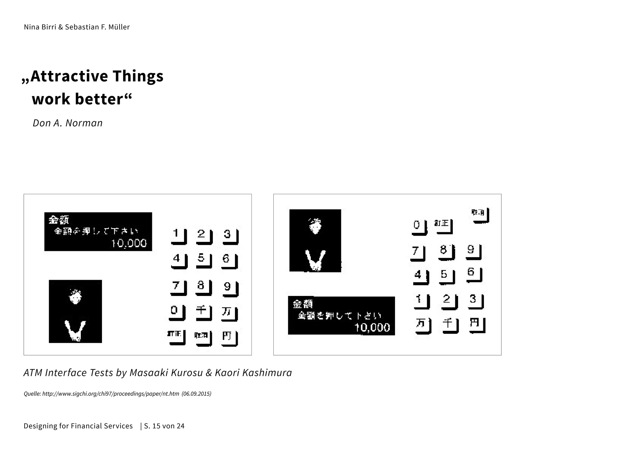 Nina Birri & Sebastian F. Müller
„Attractive Things
work better“
Don A. Norman
ATM Interface Tests by Masaaki Kurosu & Kaori Kashimura
Quelle: http://www.sigchi.org/chi97/proceedings/paper/nt.htm (06.09.2015)
Designing for Financial Services | S. 15 von 24
 