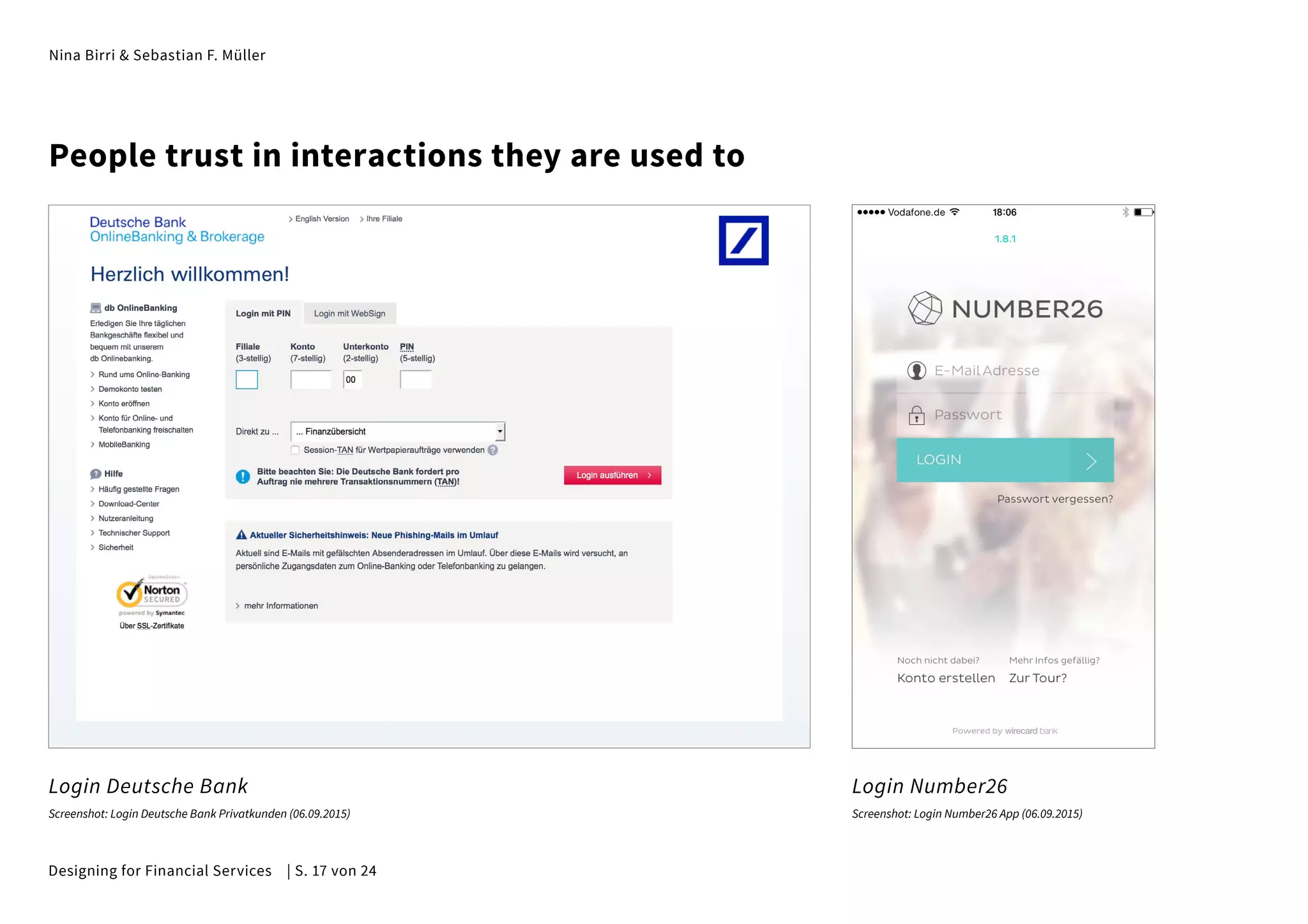 Nina Birri & Sebastian F. Müller
People trust in interactions they are used to
Login Deutsche Bank Login Number26
Screenshot: Login Deutsche Bank Privatkunden (06.09.2015) Screenshot: Login Number26 App (06.09.2015)
Designing for Financial Services | S. 17 von 24
 