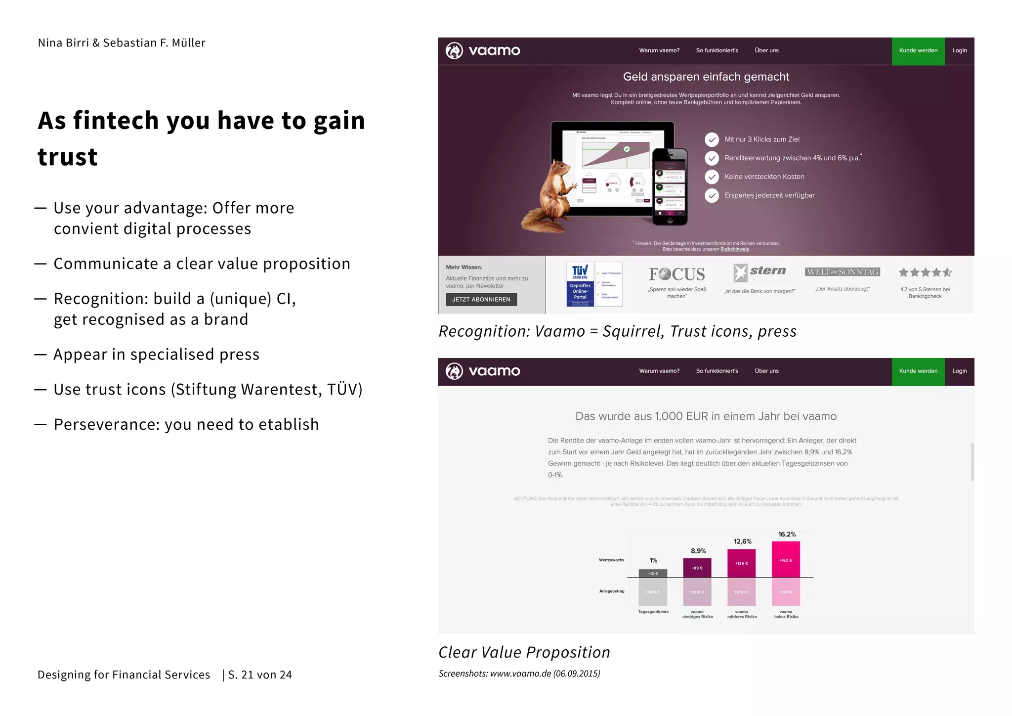 Nina Birri & Sebastian F. Müller
As fintech you have to gain
trust
— Use your advantage: Offer more
convient digital processes
— Communicate a clear value proposition
— Recognition: build a (unique) CI,
get recognised as a brand
— Appear in specialised press
— Use trust icons (Stiftung Warentest, TÜV)
— Perseverance: you need to etablish
Recognition: Vaamo = Squirrel, Trust icons, press
Clear Value Proposition
Screenshots: www.vaamo.de (06.09.2015)Designing for Financial Services | S. 21 von 24
 