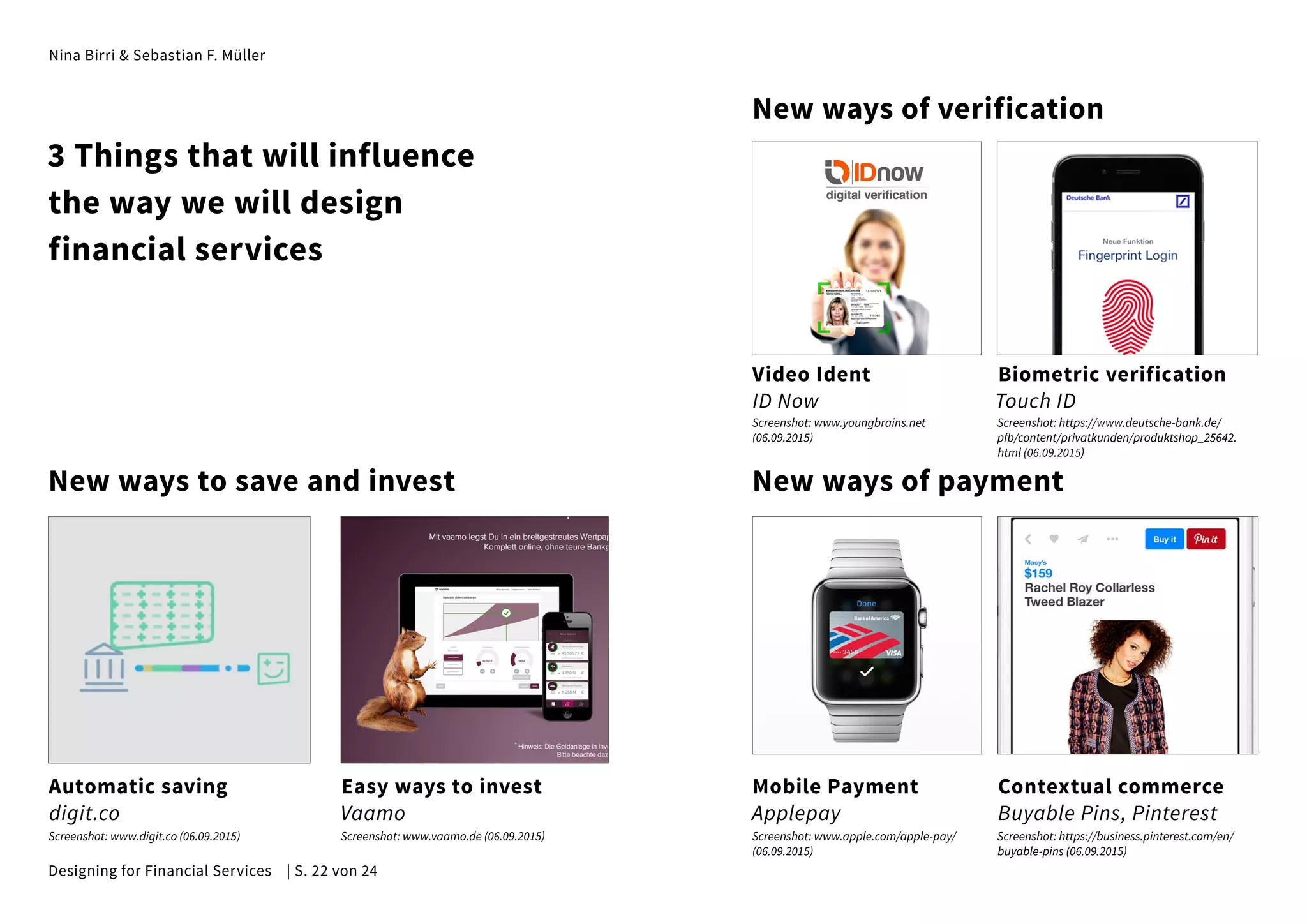 Nina Birri & Sebastian F. Müller
New ways to save and invest
New ways of verification
New ways of payment
Automatic saving
digit.co
Video Ident
ID Now
Biometric verification
Touch ID
Easy ways to invest
Vaamo
Mobile Payment
Applepay
Contextual commerce
Buyable Pins, Pinterest
3 Things that will influence
the way we will design
financial services
Screenshot: www.digit.co (06.09.2015) Screenshot: www.vaamo.de (06.09.2015) Screenshot: www.apple.com/apple-pay/
(06.09.2015)
Screenshot: www.youngbrains.net
(06.09.2015)
Screenshot: https://business.pinterest.com/en/
buyable-pins (06.09.2015)
Screenshot: https://www.deutsche-bank.de/
pfb/content/privatkunden/produktshop_25642.
html (06.09.2015)
Designing for Financial Services | S. 22 von 24
 