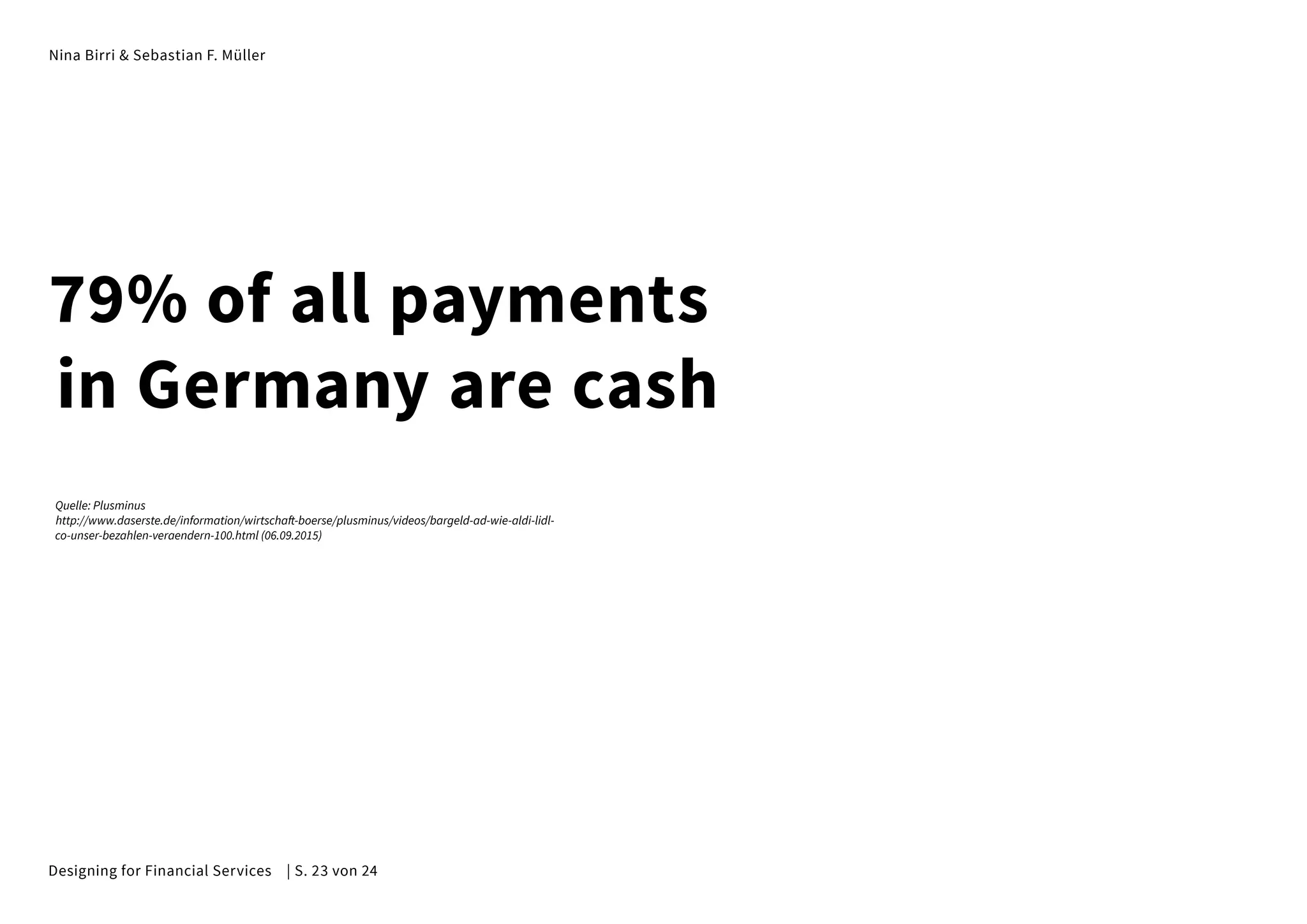 Nina Birri & Sebastian F. Müller
79% of all payments
in Germany are cash
Quelle: Plusminus
http://www.daserste.de/information/wirtschaft-boerse/plusminus/videos/bargeld-ad-wie-aldi-lidl-
co-unser-bezahlen-veraendern-100.html (06.09.2015)
Designing for Financial Services | S. 23 von 24
 
