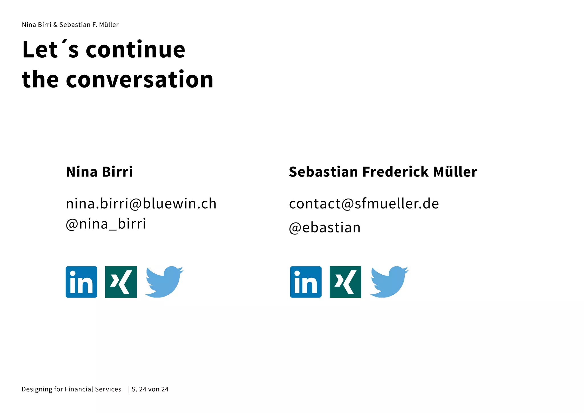 Nina Birri & Sebastian F. Müller
Nina Birri
nina.birri@bluewin.ch
@nina_birri
Sebastian Frederick Müller
contact@sfmueller.de
@ebastian
Let´s continue
the conversation
Designing for Financial Services | S. 24 von 24
 