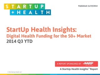 StartUp Health Insights: 
Digital Health Funding for the 50+ Market 
2014 Q3 YTD 
© 2014 StartUp Health, LLC 
Published: 11/19/2014 
TM 
A REPORT SPONSORED BY 
A StartUp Health Insights Report 
 