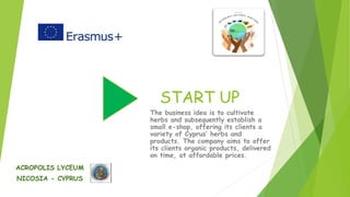 START UP
The business idea is to cultivate
herbs and subsequently establish a
small e-shop, offering its clients a
variety of Cyprus’ herbs and
products. The company aims to offer
its clients organic products, delivered
on time, at affordable prices.
ACROPOLIS LYCEUM
NICOSIA - CYPRUS
 