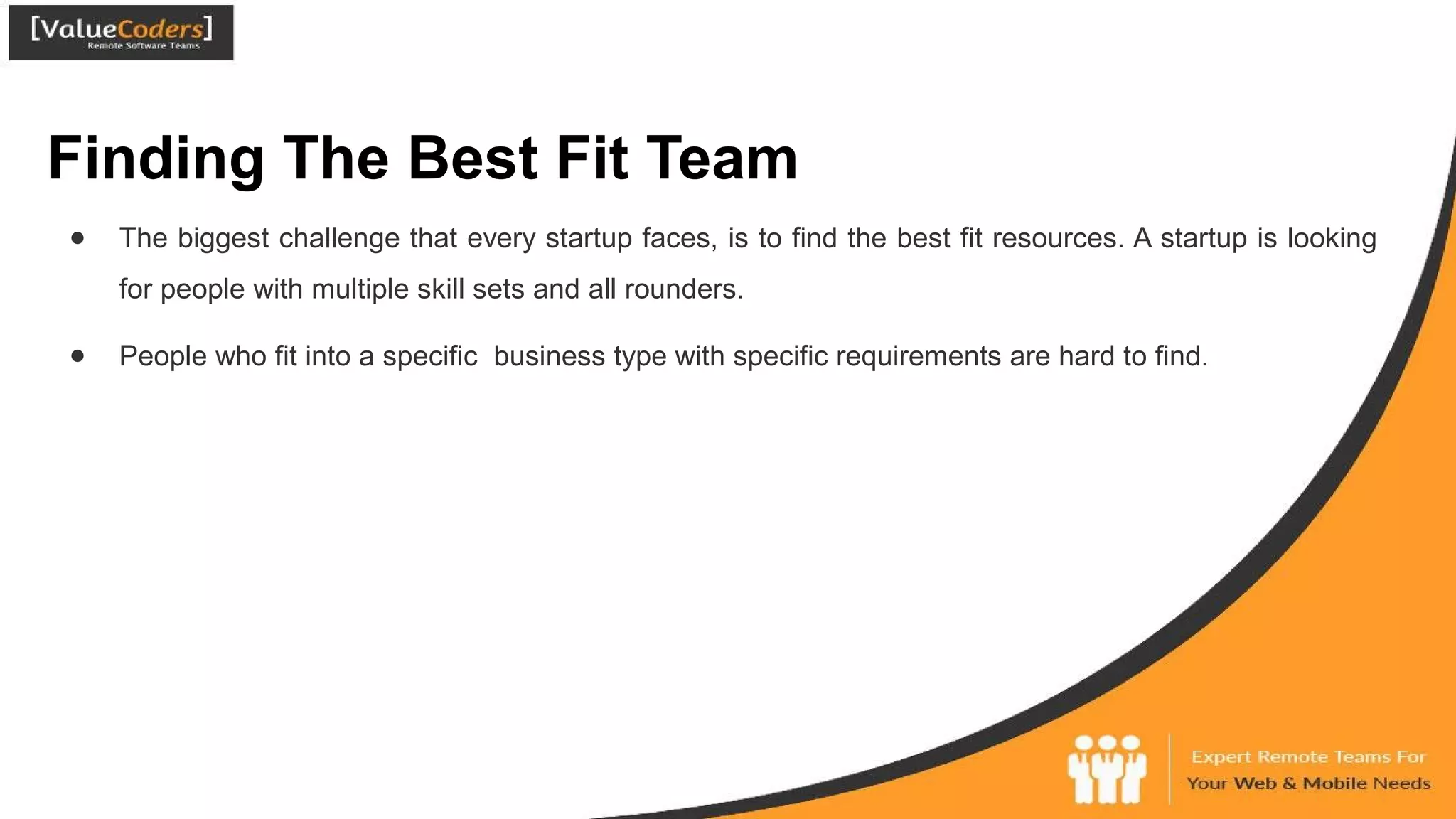 Finding The Best Fit Team
● The biggest challenge that every startup faces, is to find the best fit resources. A startup is looking
for people with multiple skill sets and all rounders.
● People who fit into a specific business type with specific requirements are hard to find.
 