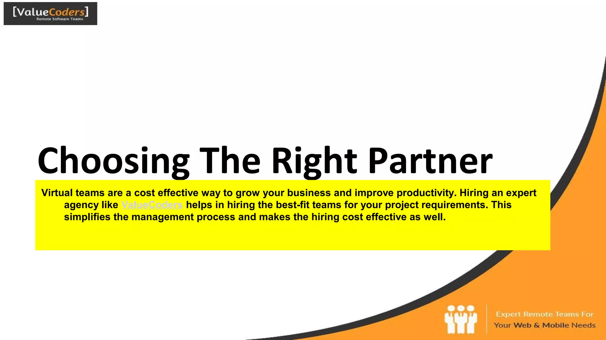 Choosing The Right Partner
Virtual teams are a cost effective way to grow your business and improve productivity. Hiring an expert
agency like ValueCoders helps in hiring the best-fit teams for your project requirements. This
simplifies the management process and makes the hiring cost effective as well.
 