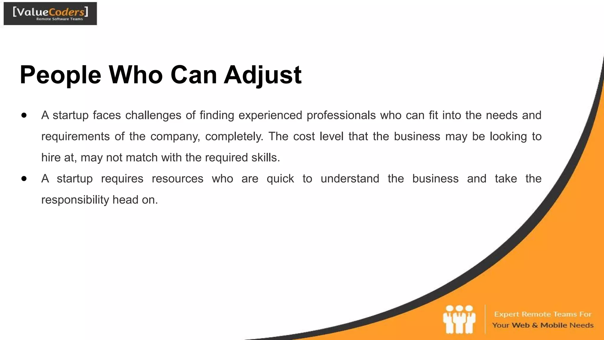 People Who Can Adjust
● A startup faces challenges of finding experienced professionals who can fit into the needs and
requirements of the company, completely. The cost level that the business may be looking to
hire at, may not match with the required skills.
● A startup requires resources who are quick to understand the business and take the
responsibility head on.
 