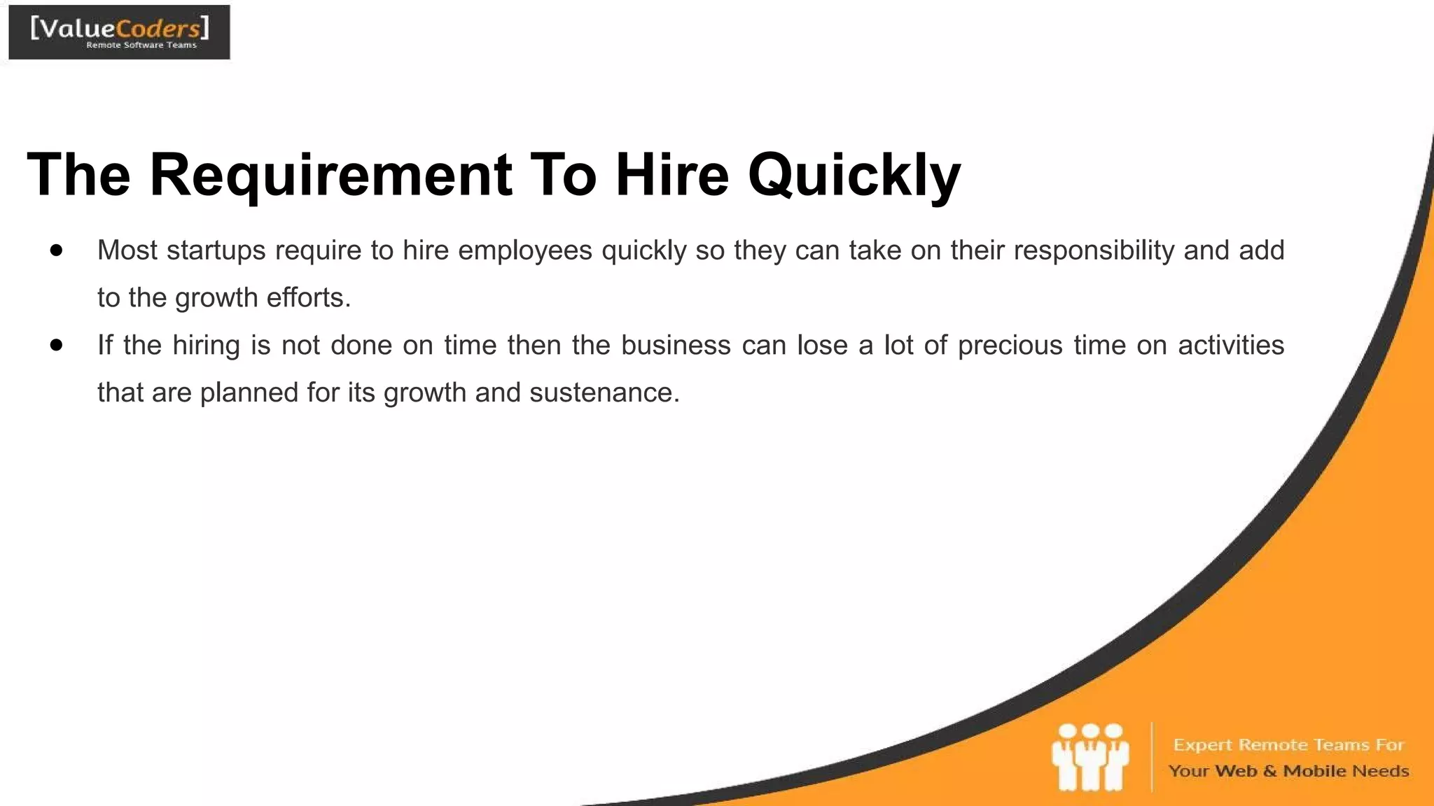 The Requirement To Hire Quickly
● Most startups require to hire employees quickly so they can take on their responsibility and add
to the growth efforts.
● If the hiring is not done on time then the business can lose a lot of precious time on activities
that are planned for its growth and sustenance.
 