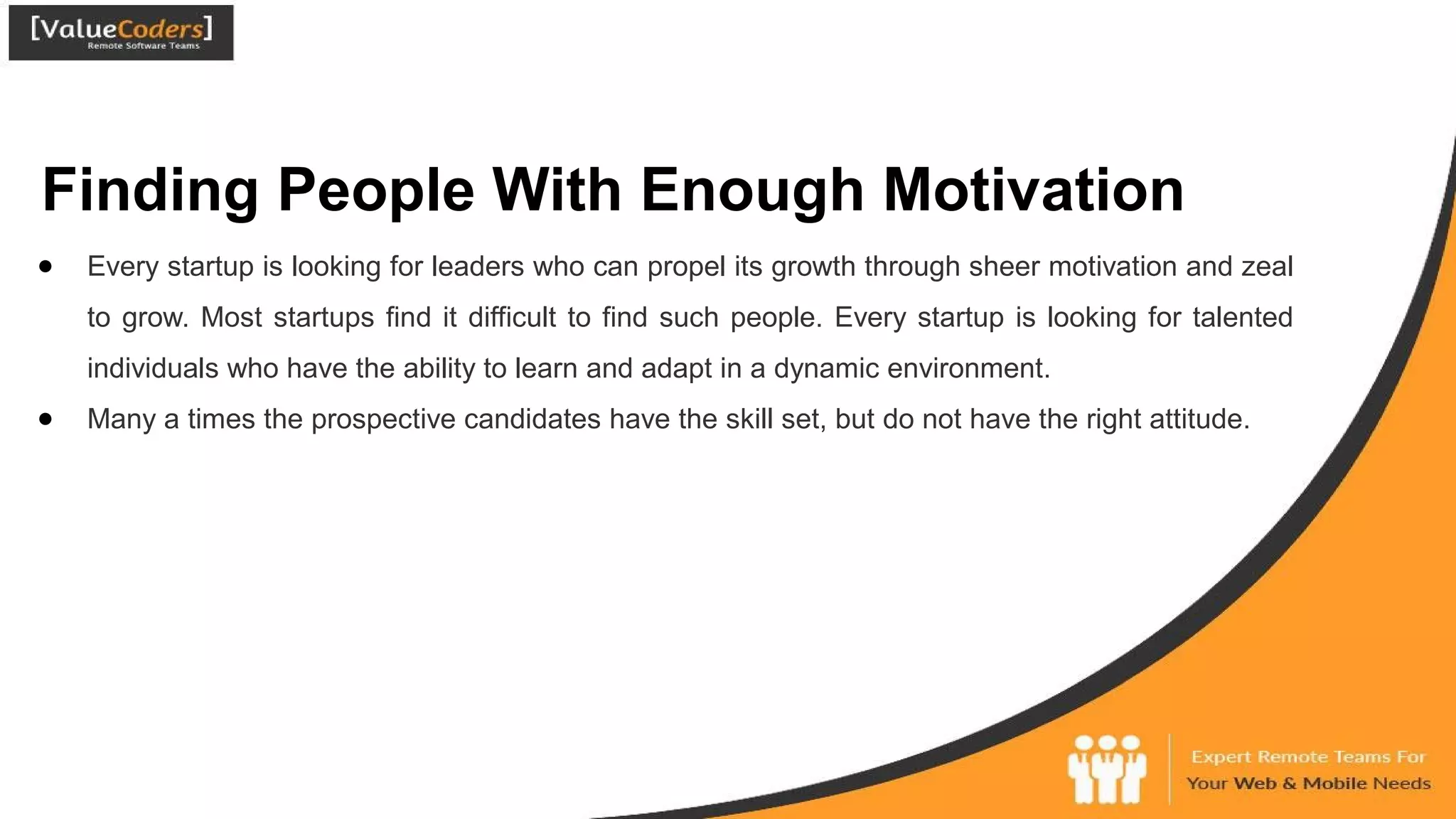 Finding People With Enough Motivation
● Every startup is looking for leaders who can propel its growth through sheer motivation and zeal
to grow. Most startups find it difficult to find such people. Every startup is looking for talented
individuals who have the ability to learn and adapt in a dynamic environment.
● Many a times the prospective candidates have the skill set, but do not have the right attitude.
 