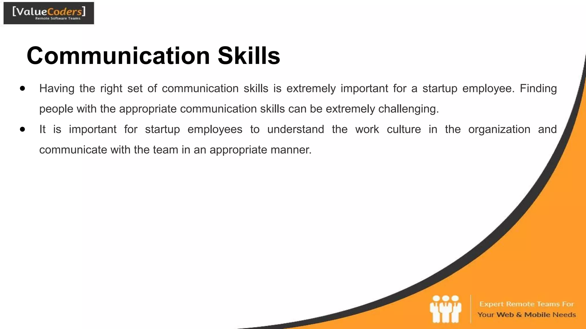 Communication Skills
● Having the right set of communication skills is extremely important for a startup employee. Finding
people with the appropriate communication skills can be extremely challenging.
● It is important for startup employees to understand the work culture in the organization and
communicate with the team in an appropriate manner.
 