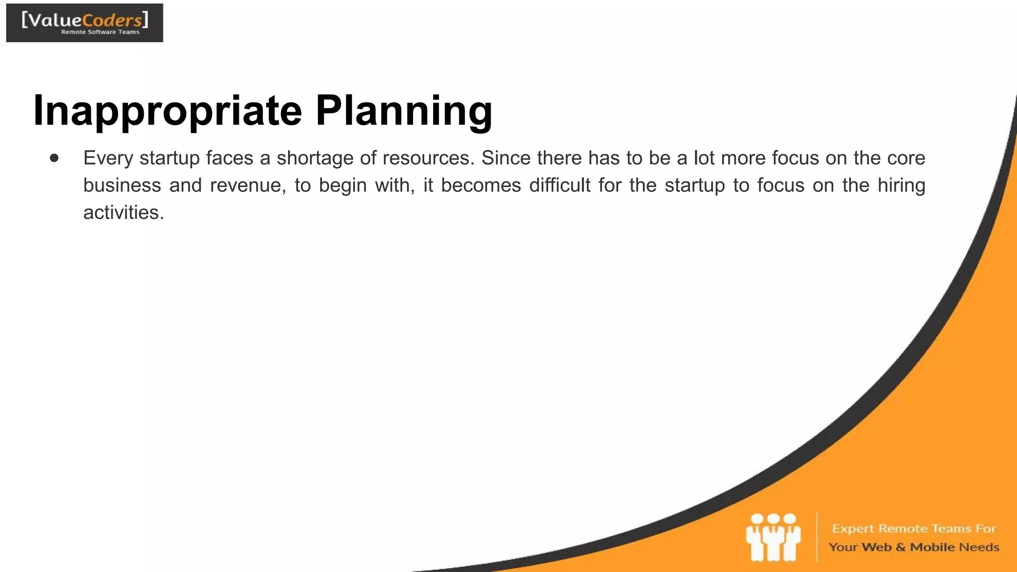 Inappropriate Planning
● Every startup faces a shortage of resources. Since there has to be a lot more focus on the core
business and revenue, to begin with, it becomes difficult for the startup to focus on the hiring
activities.
 