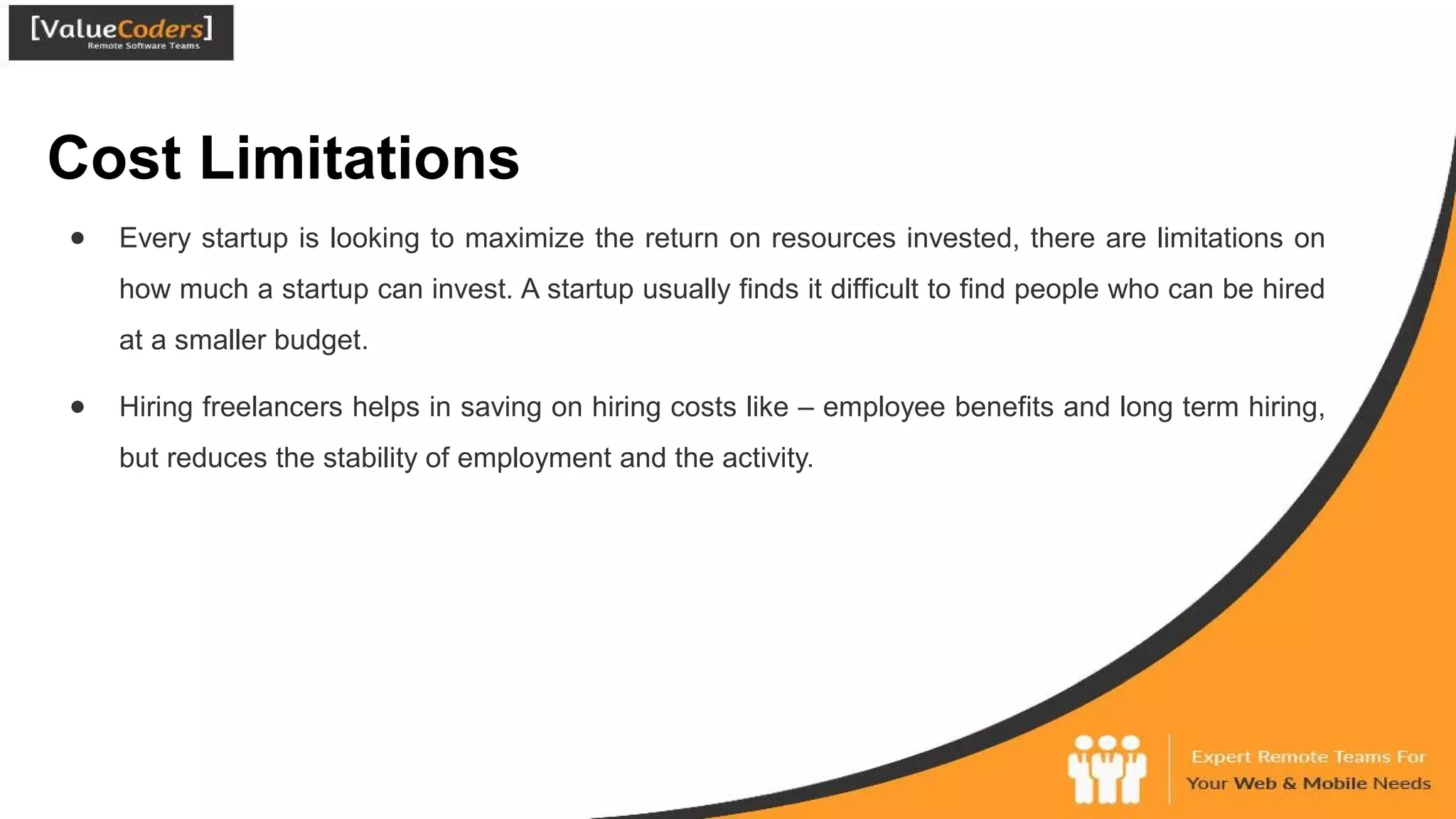 Cost Limitations
● Every startup is looking to maximize the return on resources invested, there are limitations on
how much a startup can invest. A startup usually finds it difficult to find people who can be hired
at a smaller budget.
● Hiring freelancers helps in saving on hiring costs like – employee benefits and long term hiring,
but reduces the stability of employment and the activity.
 