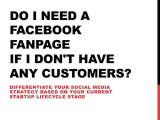 DO I NEED A
FACEBOOK
FANPAGE
IF I DON'T HAVE
ANY CUSTOMERS?
DIFFERENTIATE YOUR SOCIAL MEDIA
STRATEGY BASED ON YOUR CURRENT
STARTUP LIFECYCLE STAGE
 