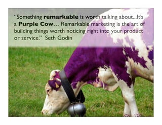 “Something remarkable is worth talking about...It’s
a Purple Cow… Remarkable marketing is the art of
building things worth...
