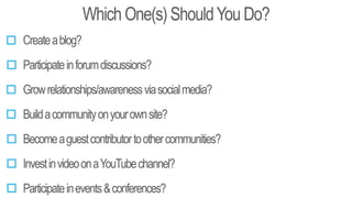 Which One(s) ShouldYou Do?
Createablog?
Participateinforumdiscussions?
Buildacommunityonyourownsite?
Becomeaguestcontributortoothercommunities?
Participateinevents&conferences?
Growrelationships/awarenessviasocialmedia?
InvestinvideoonaYouTubechannel?
 