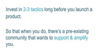 Invest in 2-3 tactics long before you launch a
product.
So that when you do, there’s a pre-existing
community that wants to support & amplify
you.
 