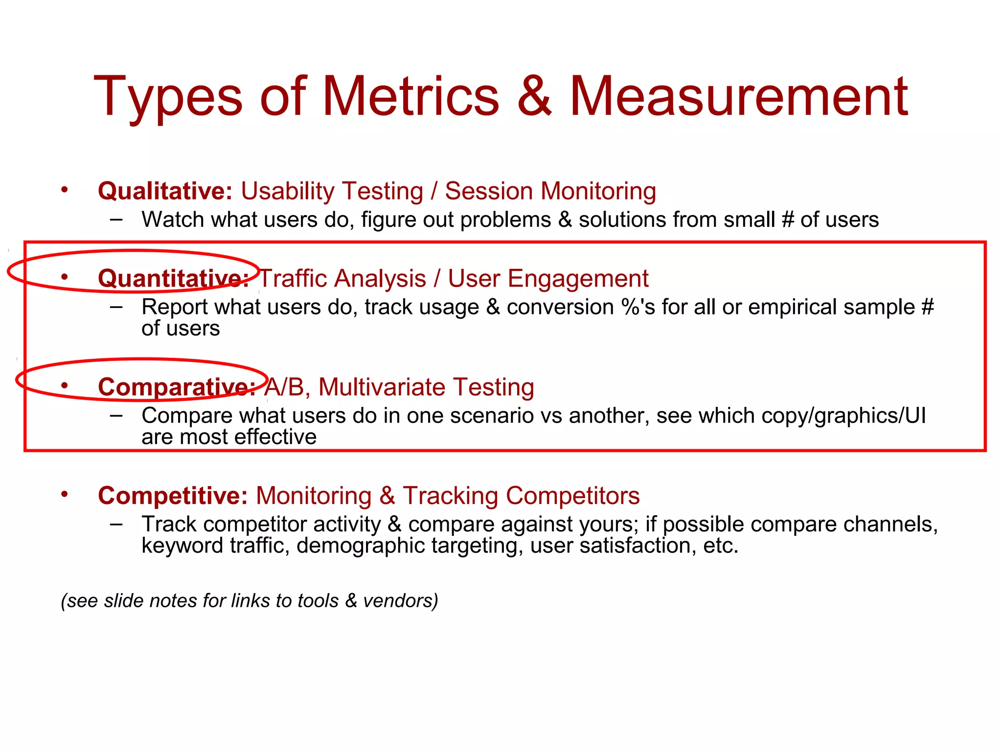 Types of Metrics & Measurement 
• Qualitative: Usability Testing / Session Monitoring 
– Watch what users do, figure out problems & solutions from small # of users 
• Quantitative: Traffic Analysis / User Engagement 
– Report what users do, track usage & conversion %'s for all or empirical sample # 
of users 
• Comparative: A/B, Multivariate Testing 
– Compare what users do in one scenario vs another, see which copy/graphics/UI 
are most effective 
• Competitive: Monitoring & Tracking Competitors 
– Track competitor activity & compare against yours; if possible compare channels, 
keyword traffic, demographic targeting, user satisfaction, etc. 
(see slide notes for links to tools & vendors) 
 