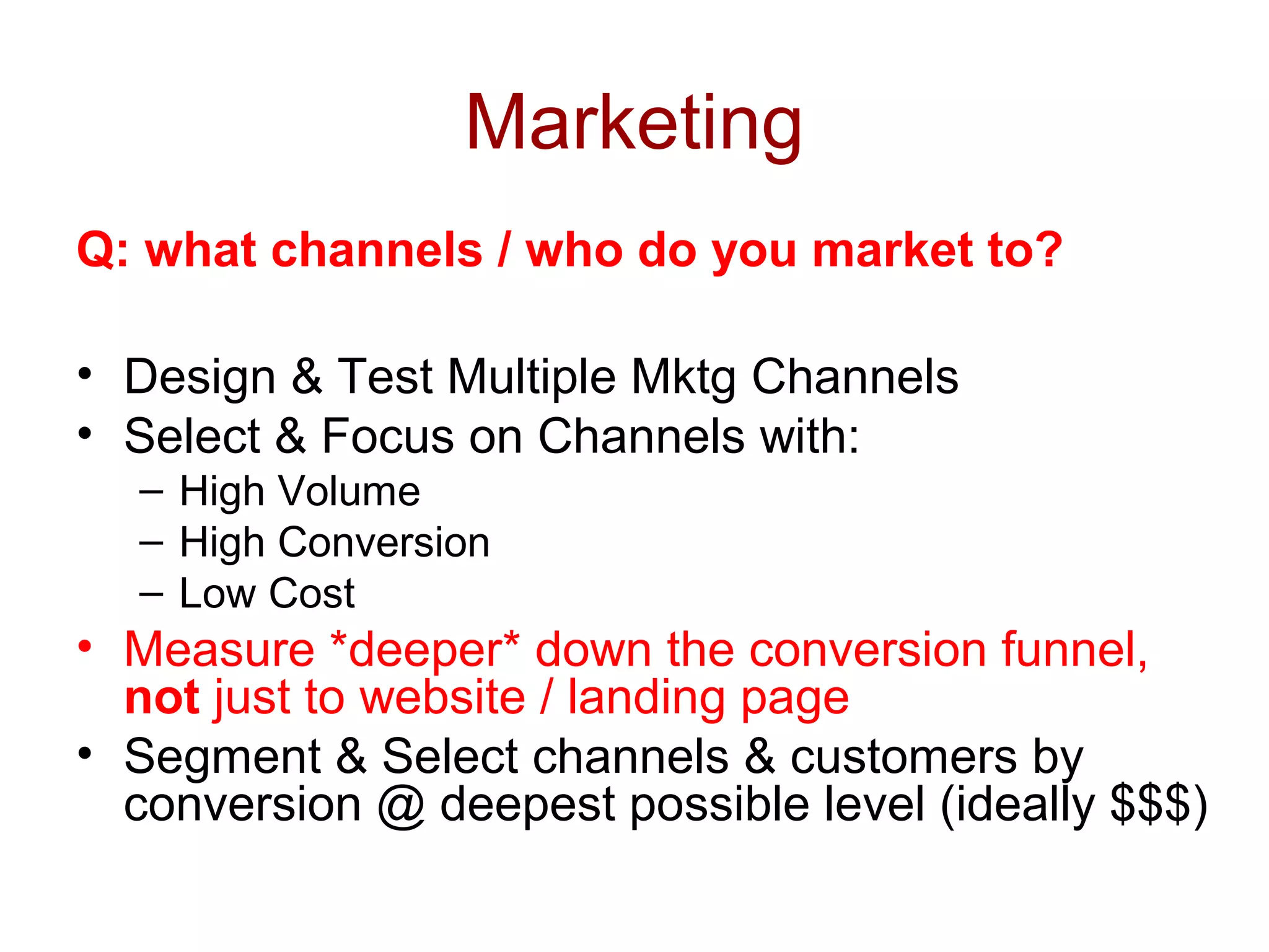 Marketing 
Q: what channels / who do you market to? 
• Design & Test Multiple Mktg Channels 
• Select & Focus on Channels with: 
– High Volume 
– High Conversion 
– Low Cost 
• Measure *deeper* down the conversion funnel, 
not just to website / landing page 
• Segment & Select channels & customers by 
conversion @ deepest possible level (ideally $$$) 
 