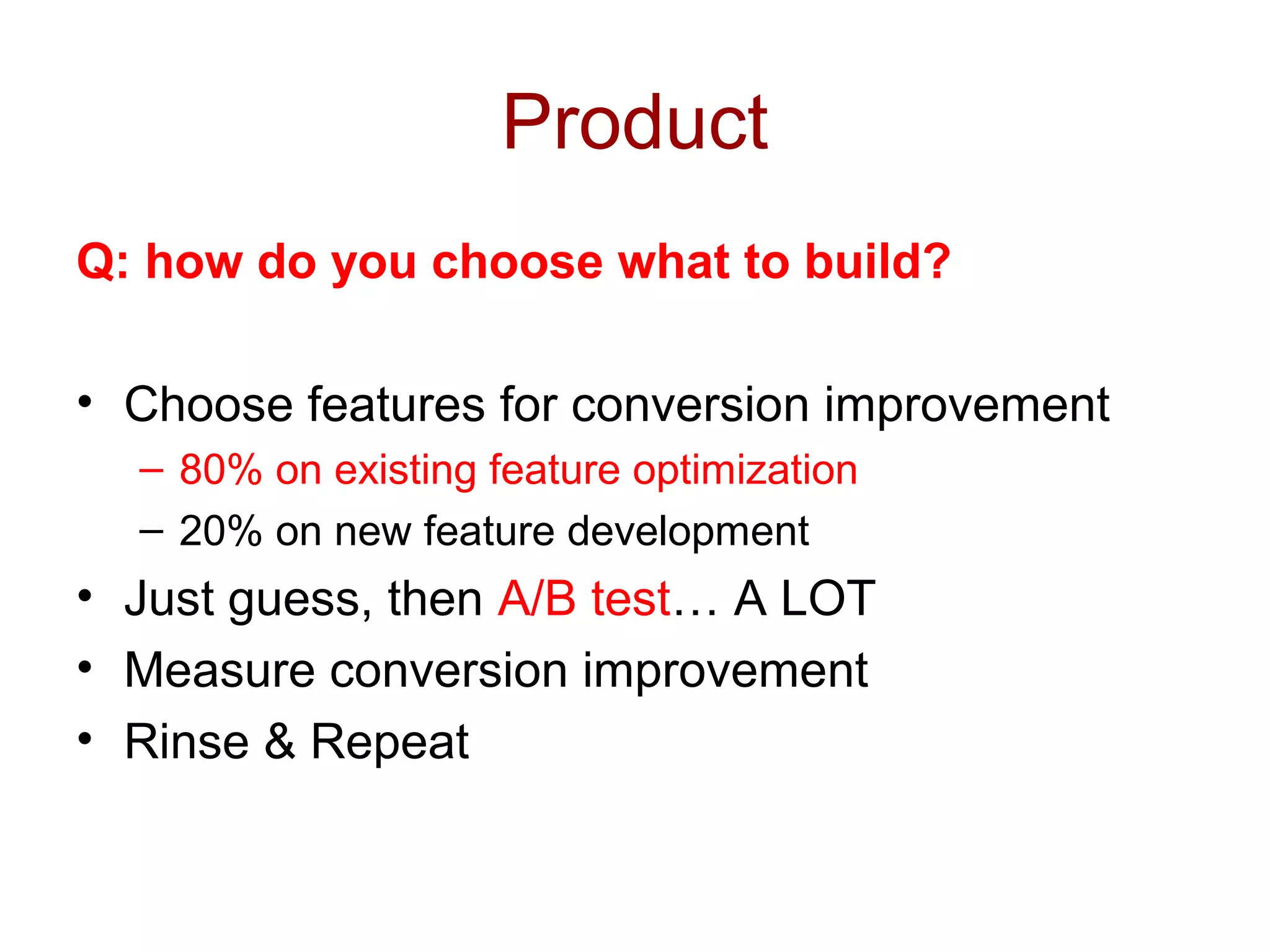 Product 
Q: how do you choose what to build? 
• Choose features for conversion improvement 
– 80% on existing feature optimization 
– 20% on new feature development 
• Just guess, then A/B test… A LOT 
• Measure conversion improvement 
• Rinse & Repeat 
 