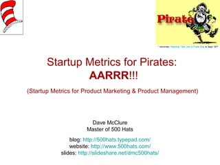 * reminder: National Talk Like a Pirate Day is Sept 19th! 
Startup Metrics for Pirates: 
AARRR!!! 
(Startup Metrics for Product Marketing & Product Management) 
Dave McClure 
Master of 500 Hats 
blog: http://500hats.typepad.com/ 
website: http://www.500hats.com/ 
slides: http://slideshare.net/dmc500hats/ 
 