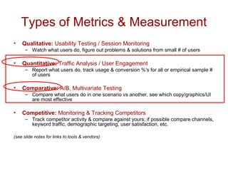 Types of Metrics & Measurement 
• Qualitative: Usability Testing / Session Monitoring 
– Watch what users do, figure out problems & solutions from small # of users 
• Quantitative: Traffic Analysis / User Engagement 
– Report what users do, track usage & conversion %'s for all or empirical sample # 
of users 
• Comparative: A/B, Multivariate Testing 
– Compare what users do in one scenario vs another, see which copy/graphics/UI 
are most effective 
• Competitive: Monitoring & Tracking Competitors 
– Track competitor activity & compare against yours; if possible compare channels, 
keyword traffic, demographic targeting, user satisfaction, etc. 
(see slide notes for links to tools & vendors) 
 