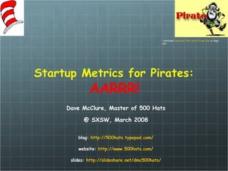 Startup Metrics for Pirates: AARRR! Dave McClure, Master of 500 Hats @ SXSW, March 2008 blog:  http://500hats. typepad .com/ website:  http://www.500hats.com/ slides:  http: //slideshare .net/dmc500hats/ * reminder:  National Talk Like a Pirate Day  is Sept 19 th ! 