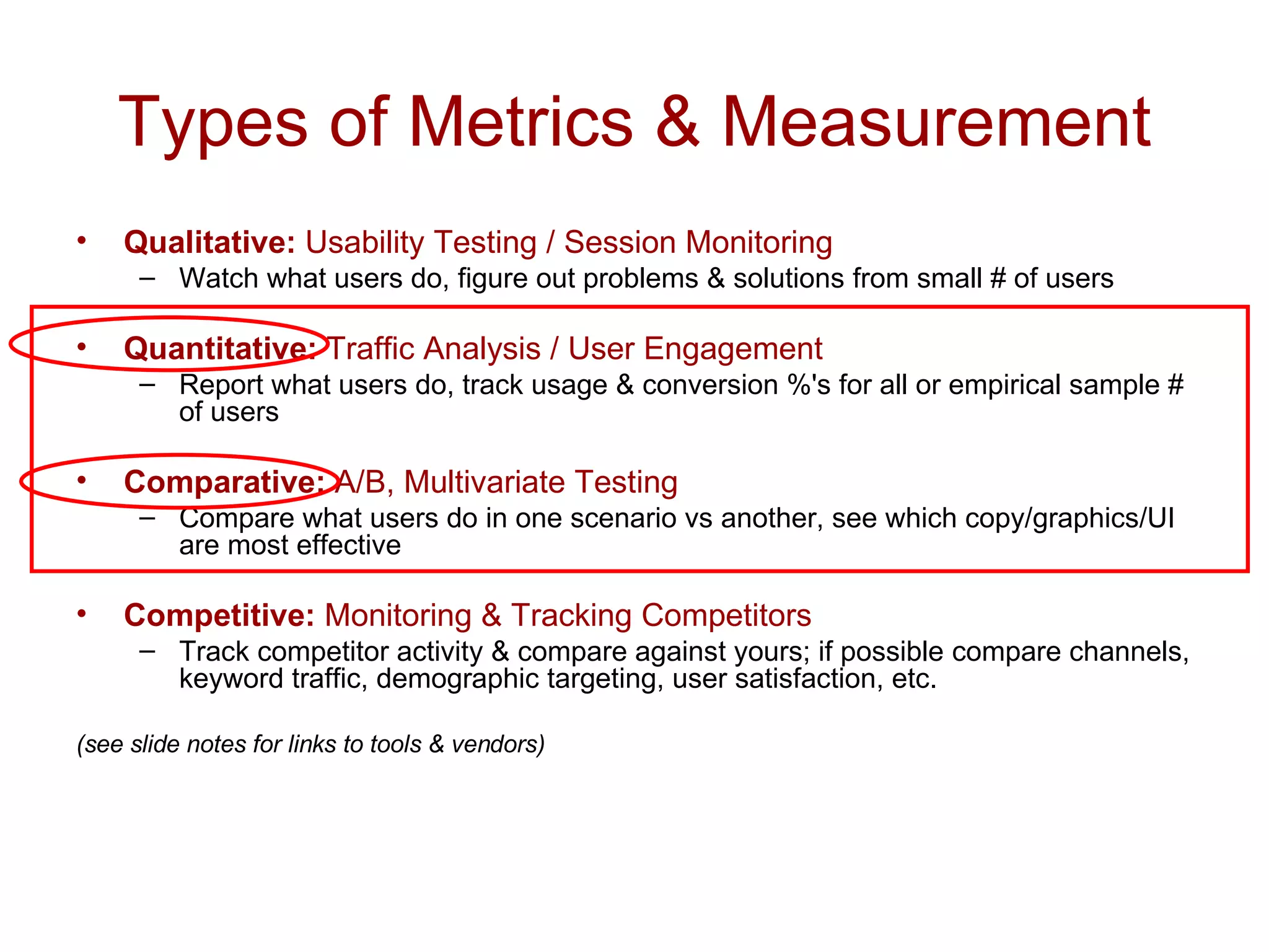 Types of Metrics & Measurement Qualitative:  Usability Testing / Session Monitoring Watch what users do, figure out problems & solutions from small # of users Quantitative:  Traffic Analysis / User Engagement Report what users do, track usage & conversion %'s for all or empirical sample # of users Comparative:  A/B, Multivariate Testing Compare what users do in one scenario vs another, see which copy/graphics/UI are most effective Competitive:  Monitoring & Tracking Competitors Track competitor activity & compare against yours; if possible compare channels, keyword traffic, demographic targeting, user satisfaction, etc. (see slide notes for links to tools & vendors) 