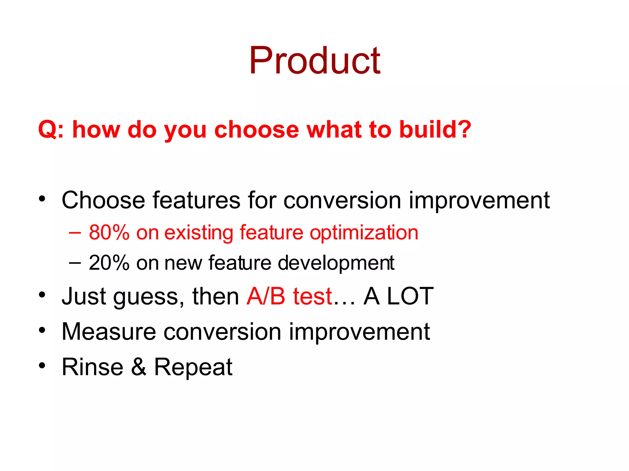 Product Q: how do you choose what to build? Choose features for conversion improvement 80% on existing feature optimization 20% on new feature development Just guess, then  A/B test … A LOT Measure conversion improvement Rinse & Repeat 