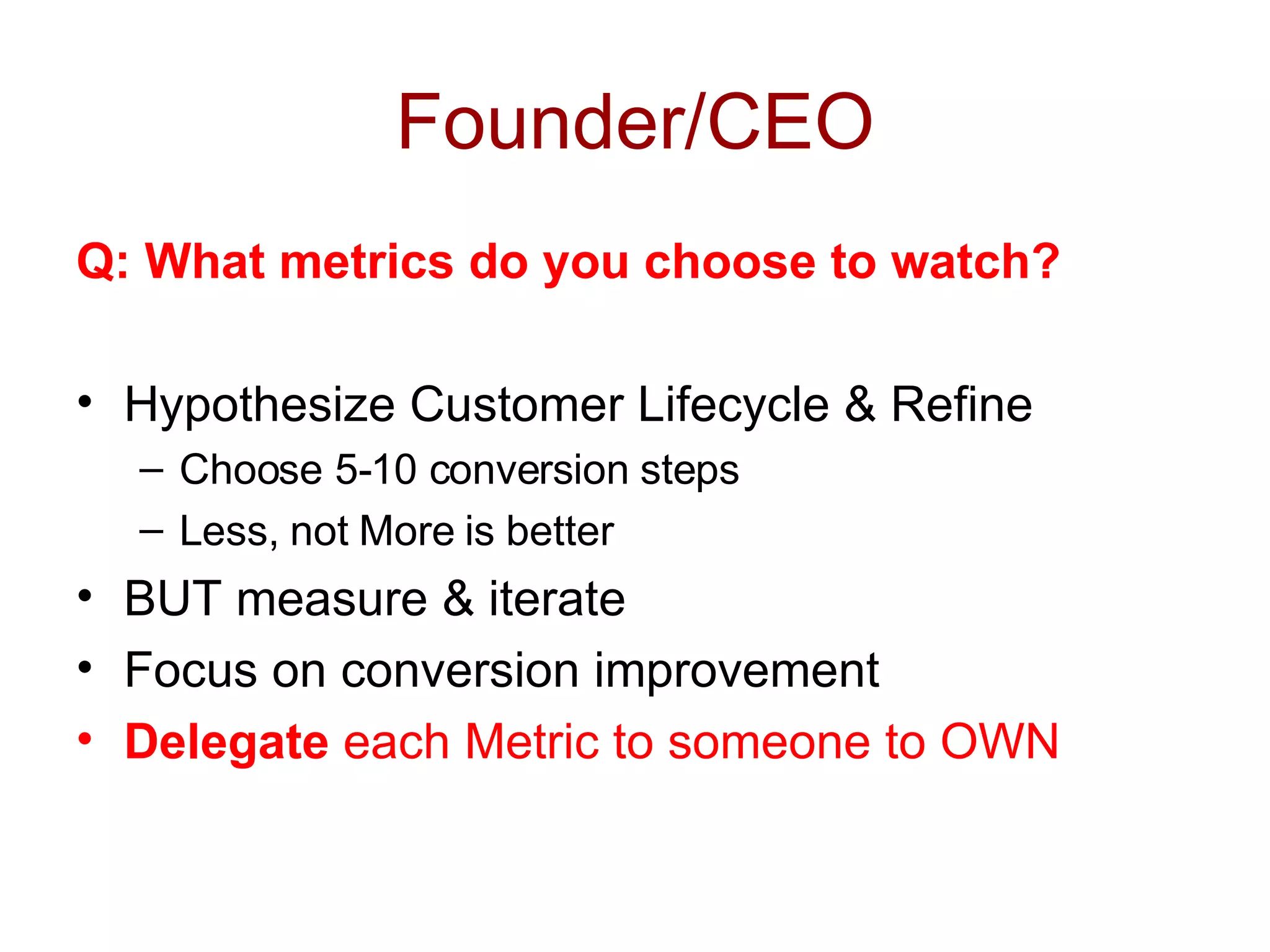 Founder/CEO Q: What metrics do you choose to watch? Hypothesize Customer Lifecycle & Refine Choose 5-10 conversion steps Less, not More is better BUT measure & iterate Focus on conversion improvement Delegate  each Metric to someone to OWN 