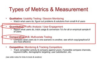 Types of Metrics & Measurement Qualitative:  Usability Testing / Session Monitoring Watch what users do, figure out problems & solutions from small # of users Quantitative:  Traffic Analysis / User Engagement Report what users do, track usage & conversion %'s for all or empirical sample # of users Comparative:  A/B, Multivariate Testing Compare what users do in one scenario vs another, see which copy/graphics/UI are most effective Competitive:  Monitoring & Tracking Competitors Track competitor activity & compare against yours; if possible compare channels, keyword traffic, demographic targeting, user satisfaction, etc. (see slide notes for links to tools & vendors) 